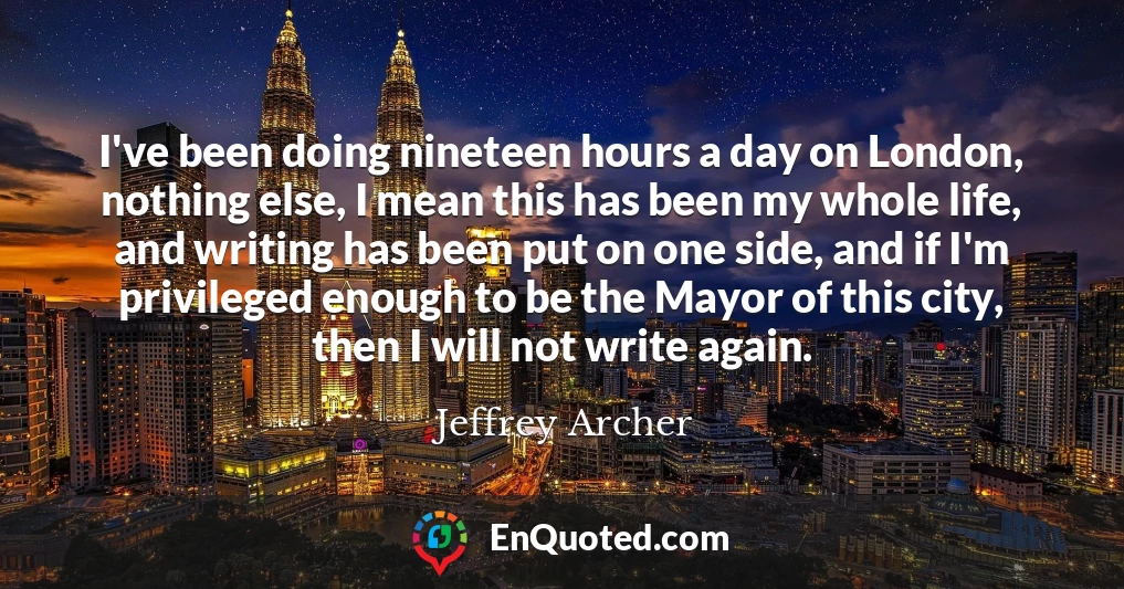 I've been doing nineteen hours a day on London, nothing else, I mean this has been my whole life, and writing has been put on one side, and if I'm privileged enough to be the Mayor of this city, then I will not write again.