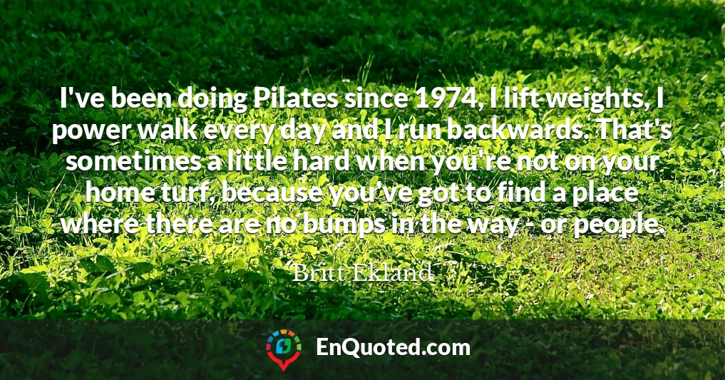 I've been doing Pilates since 1974, I lift weights, I power walk every day and I run backwards. That's sometimes a little hard when you're not on your home turf, because you've got to find a place where there are no bumps in the way - or people.