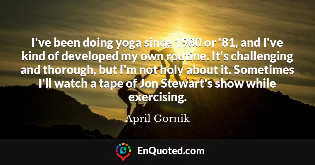 I've been doing yoga since 1980 or '81, and I've kind of developed my own routine. It's challenging and thorough, but I'm not holy about it. Sometimes I'll watch a tape of Jon Stewart's show while exercising.