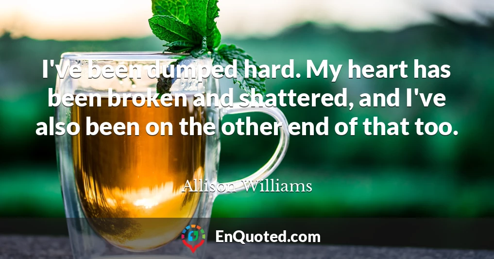 I've been dumped hard. My heart has been broken and shattered, and I've also been on the other end of that too.