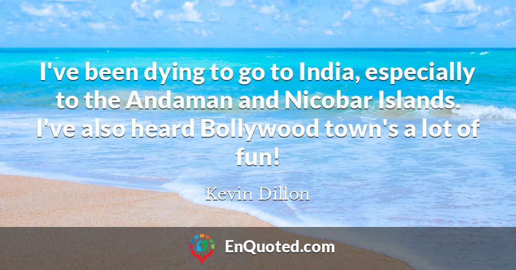 I've been dying to go to India, especially to the Andaman and Nicobar Islands. I've also heard Bollywood town's a lot of fun!