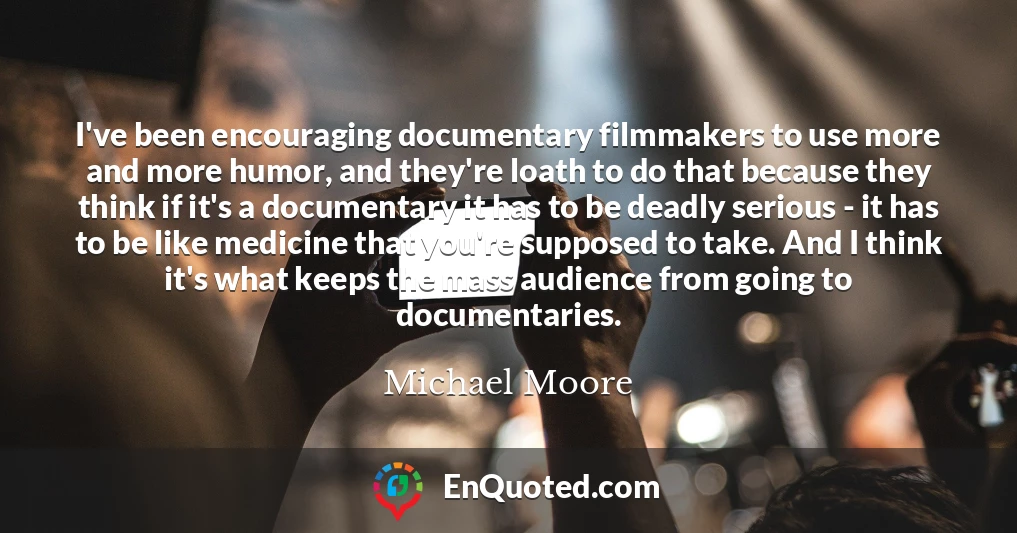 I've been encouraging documentary filmmakers to use more and more humor, and they're loath to do that because they think if it's a documentary it has to be deadly serious - it has to be like medicine that you're supposed to take. And I think it's what keeps the mass audience from going to documentaries.
