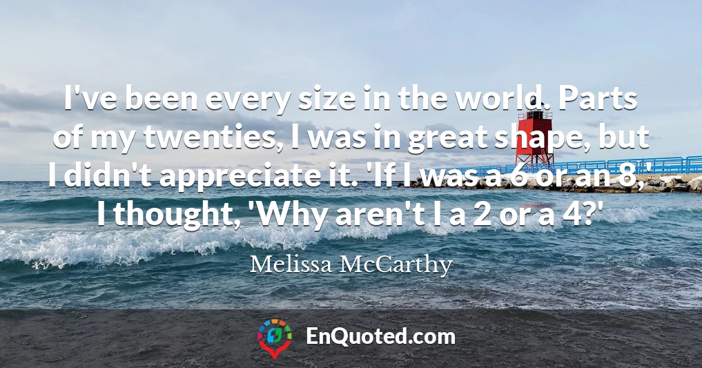 I've been every size in the world. Parts of my twenties, I was in great shape, but I didn't appreciate it. 'If I was a 6 or an 8,' I thought, 'Why aren't I a 2 or a 4?'