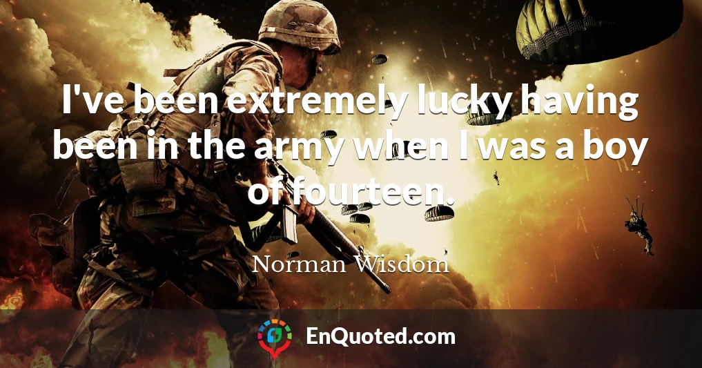 I've been extremely lucky having been in the army when I was a boy of fourteen.