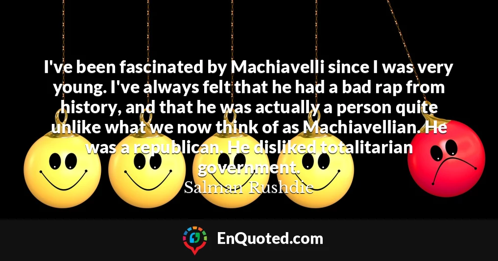 I've been fascinated by Machiavelli since I was very young. I've always felt that he had a bad rap from history, and that he was actually a person quite unlike what we now think of as Machiavellian. He was a republican. He disliked totalitarian government.