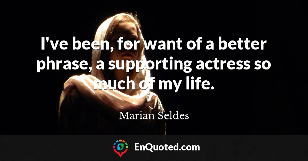 I've been, for want of a better phrase, a supporting actress so much of my life.