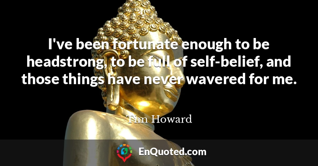 I've been fortunate enough to be headstrong, to be full of self-belief, and those things have never wavered for me.