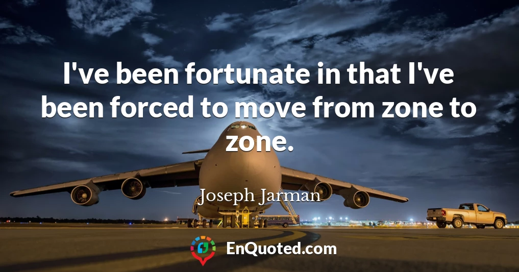 I've been fortunate in that I've been forced to move from zone to zone.