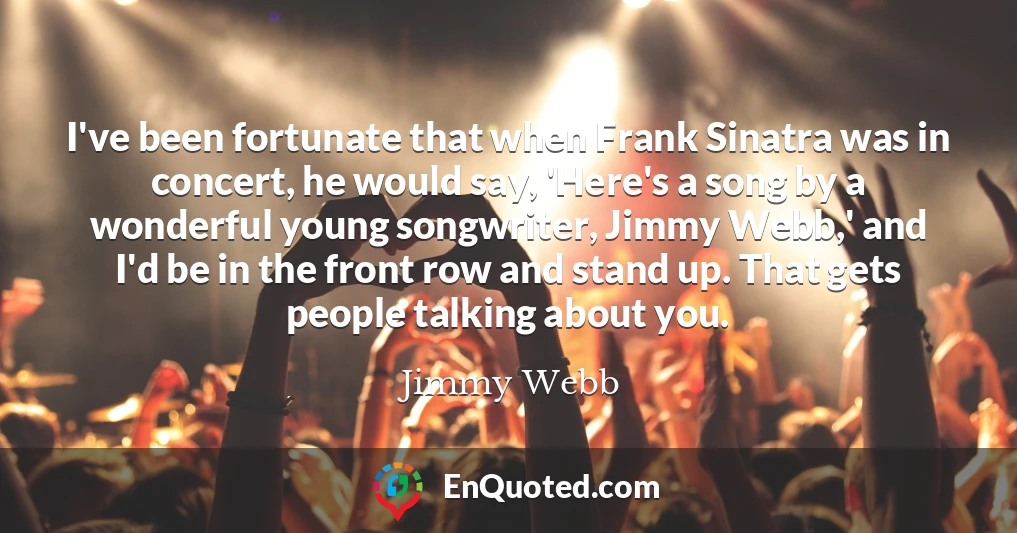 I've been fortunate that when Frank Sinatra was in concert, he would say, 'Here's a song by a wonderful young songwriter, Jimmy Webb,' and I'd be in the front row and stand up. That gets people talking about you.