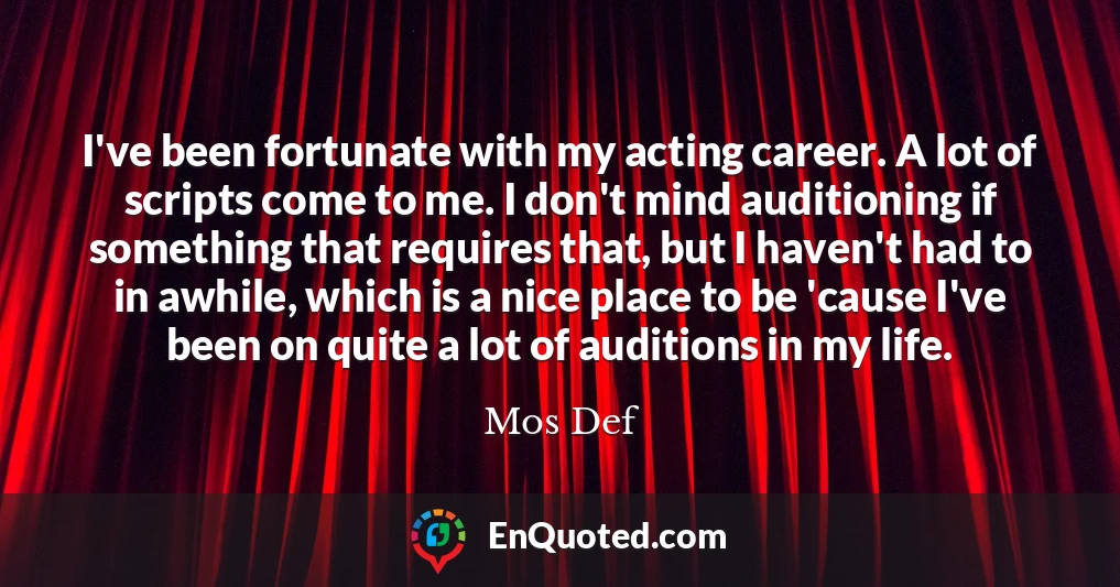 I've been fortunate with my acting career. A lot of scripts come to me. I don't mind auditioning if something that requires that, but I haven't had to in awhile, which is a nice place to be 'cause I've been on quite a lot of auditions in my life.