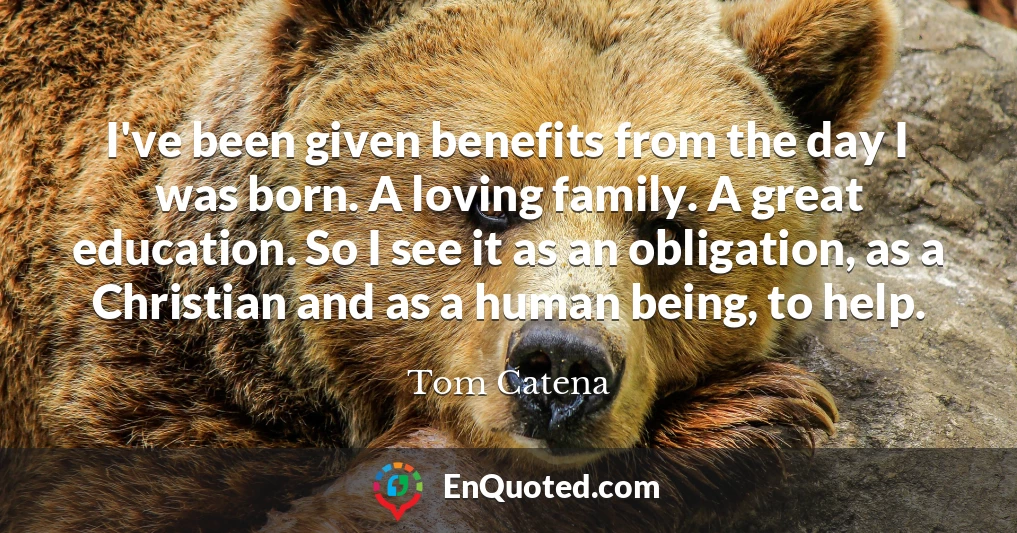 I've been given benefits from the day I was born. A loving family. A great education. So I see it as an obligation, as a Christian and as a human being, to help.
