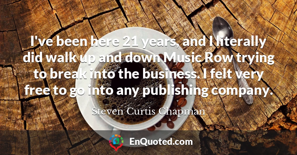 I've been here 21 years, and I literally did walk up and down Music Row trying to break into the business. I felt very free to go into any publishing company.