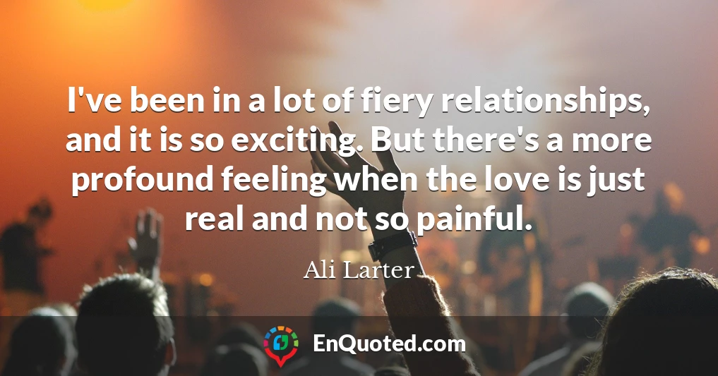 I've been in a lot of fiery relationships, and it is so exciting. But there's a more profound feeling when the love is just real and not so painful.