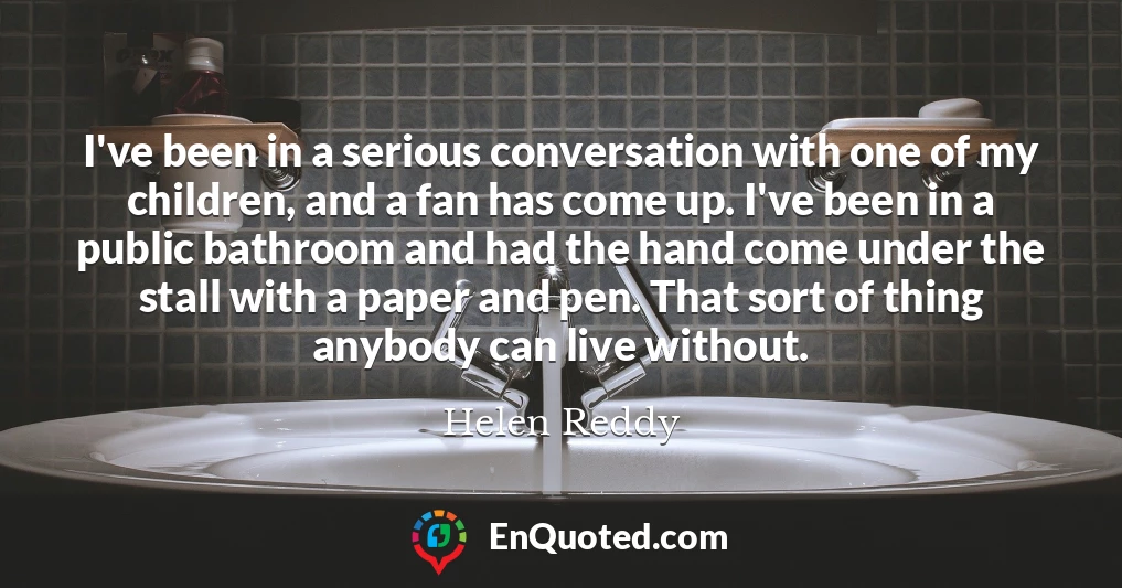 I've been in a serious conversation with one of my children, and a fan has come up. I've been in a public bathroom and had the hand come under the stall with a paper and pen. That sort of thing anybody can live without.