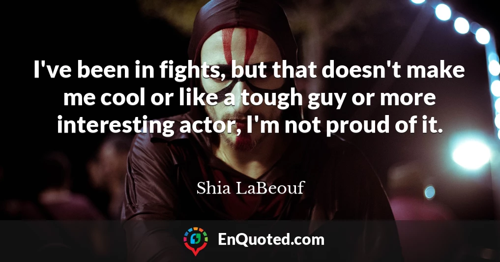 I've been in fights, but that doesn't make me cool or like a tough guy or more interesting actor, I'm not proud of it.