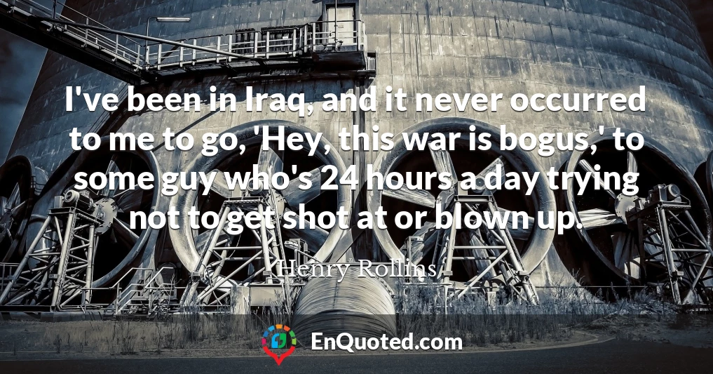 I've been in Iraq, and it never occurred to me to go, 'Hey, this war is bogus,' to some guy who's 24 hours a day trying not to get shot at or blown up.