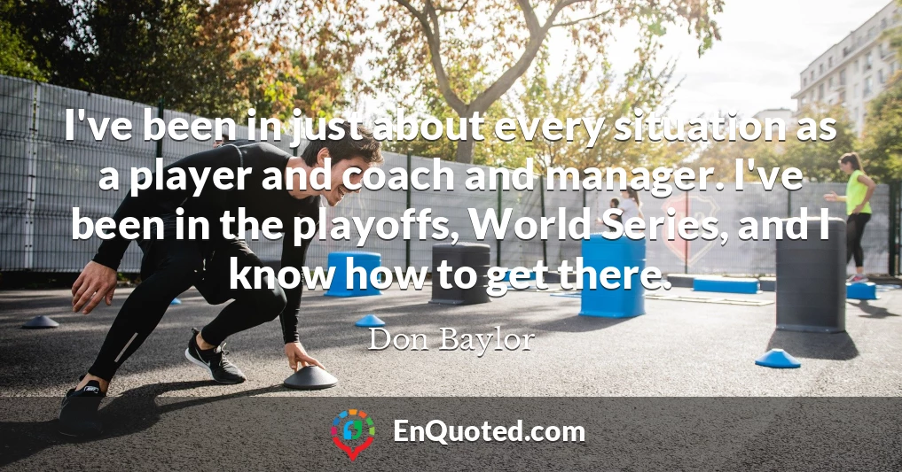 I've been in just about every situation as a player and coach and manager. I've been in the playoffs, World Series, and I know how to get there.