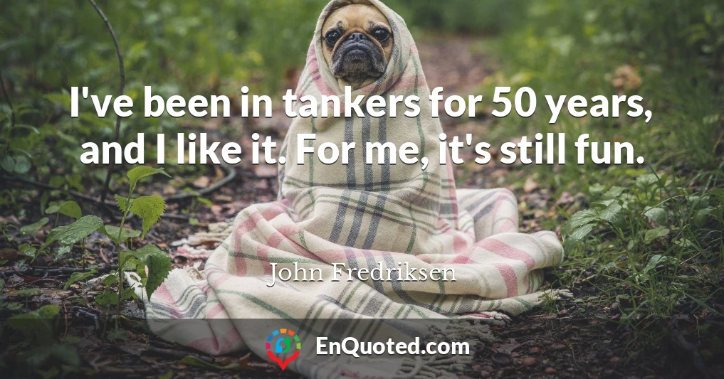 I've been in tankers for 50 years, and I like it. For me, it's still fun.