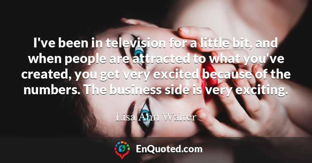 I've been in television for a little bit, and when people are attracted to what you've created, you get very excited because of the numbers. The business side is very exciting.