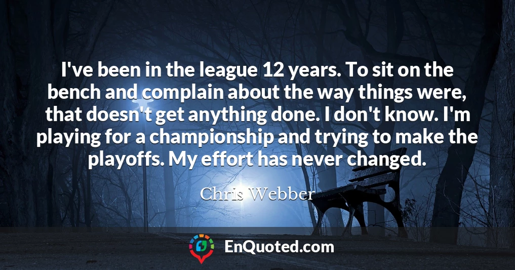 I've been in the league 12 years. To sit on the bench and complain about the way things were, that doesn't get anything done. I don't know. I'm playing for a championship and trying to make the playoffs. My effort has never changed.