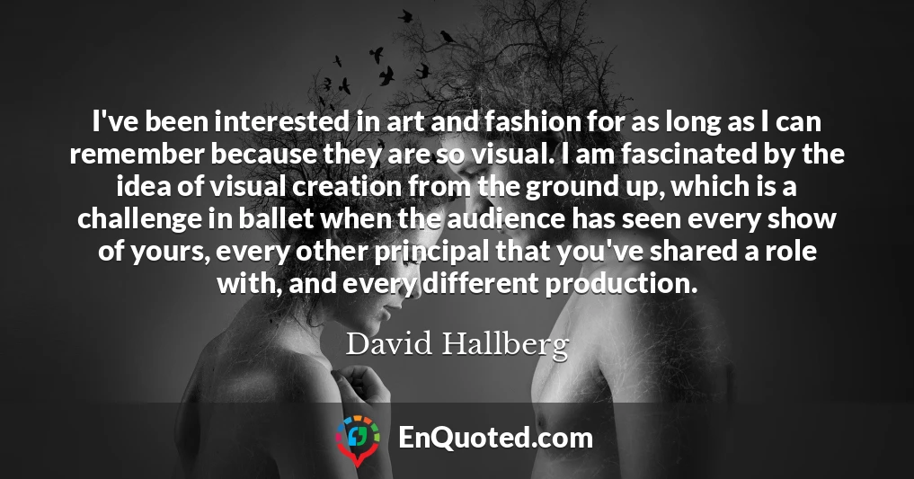 I've been interested in art and fashion for as long as I can remember because they are so visual. I am fascinated by the idea of visual creation from the ground up, which is a challenge in ballet when the audience has seen every show of yours, every other principal that you've shared a role with, and every different production.