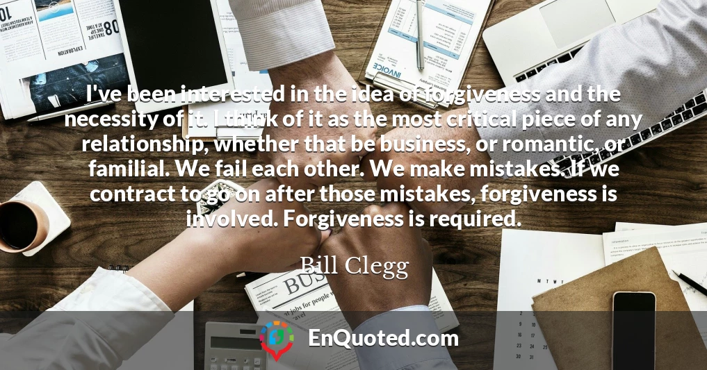I've been interested in the idea of forgiveness and the necessity of it. I think of it as the most critical piece of any relationship, whether that be business, or romantic, or familial. We fail each other. We make mistakes. If we contract to go on after those mistakes, forgiveness is involved. Forgiveness is required.