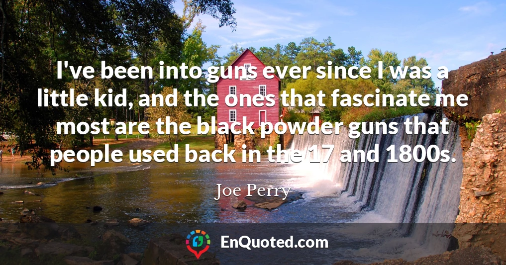 I've been into guns ever since I was a little kid, and the ones that fascinate me most are the black powder guns that people used back in the 17 and 1800s.