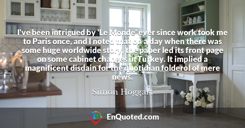 I've been intrigued by 'Le Monde' ever since work took me to Paris once, and I noted that on a day when there was some huge worldwide story, the paper led its front page on some cabinet changes in Turkey. It implied a magnificent disdain for the quotidian folderol of mere news.