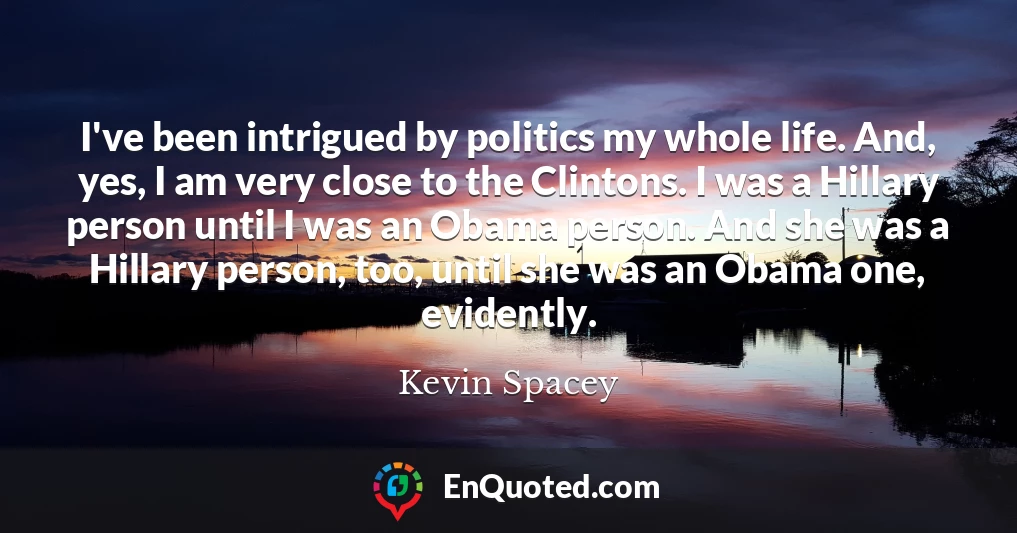 I've been intrigued by politics my whole life. And, yes, I am very close to the Clintons. I was a Hillary person until I was an Obama person. And she was a Hillary person, too, until she was an Obama one, evidently.