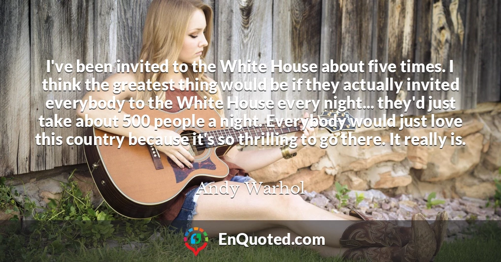 I've been invited to the White House about five times. I think the greatest thing would be if they actually invited everybody to the White House every night... they'd just take about 500 people a night. Everybody would just love this country because it's so thrilling to go there. It really is.