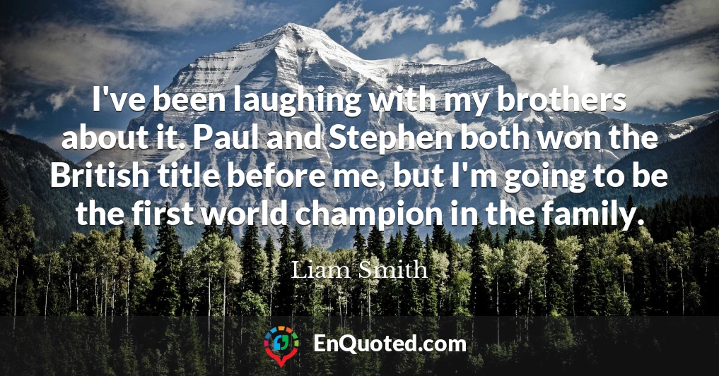 I've been laughing with my brothers about it. Paul and Stephen both won the British title before me, but I'm going to be the first world champion in the family.