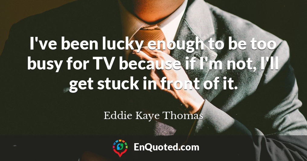 I've been lucky enough to be too busy for TV because if I'm not, I'll get stuck in front of it.
