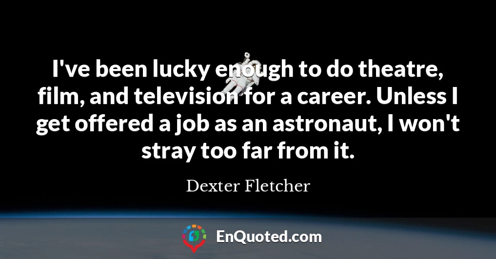 I've been lucky enough to do theatre, film, and television for a career. Unless I get offered a job as an astronaut, I won't stray too far from it.