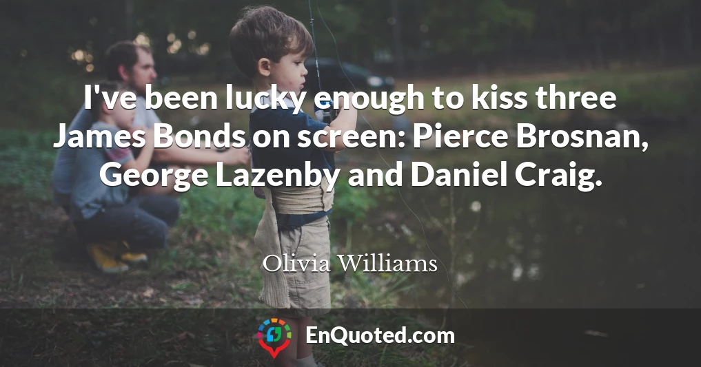 I've been lucky enough to kiss three James Bonds on screen: Pierce Brosnan, George Lazenby and Daniel Craig.