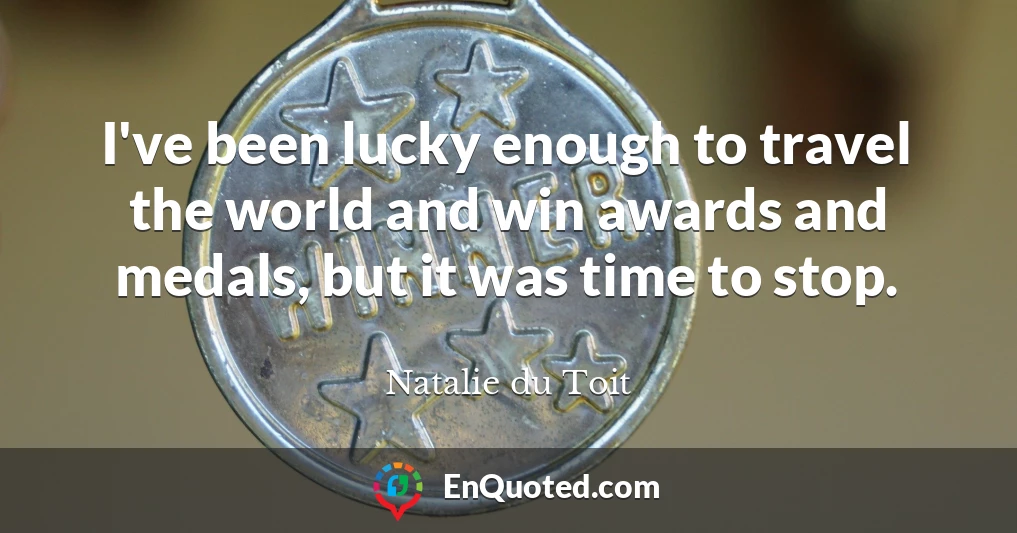 I've been lucky enough to travel the world and win awards and medals, but it was time to stop.