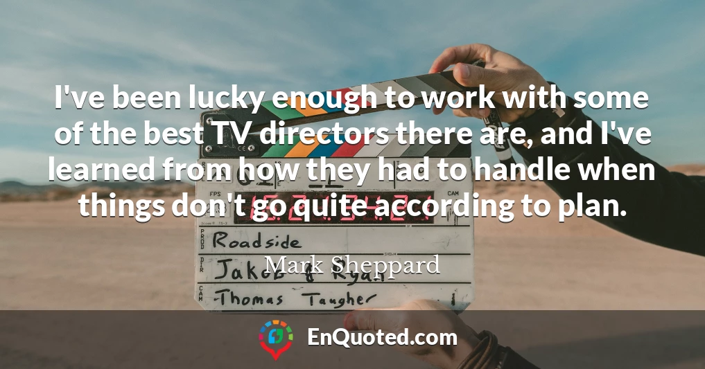 I've been lucky enough to work with some of the best TV directors there are, and I've learned from how they had to handle when things don't go quite according to plan.