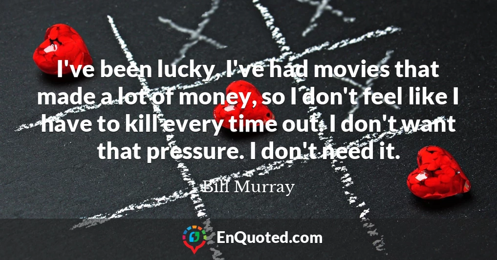 I've been lucky, I've had movies that made a lot of money, so I don't feel like I have to kill every time out. I don't want that pressure. I don't need it.