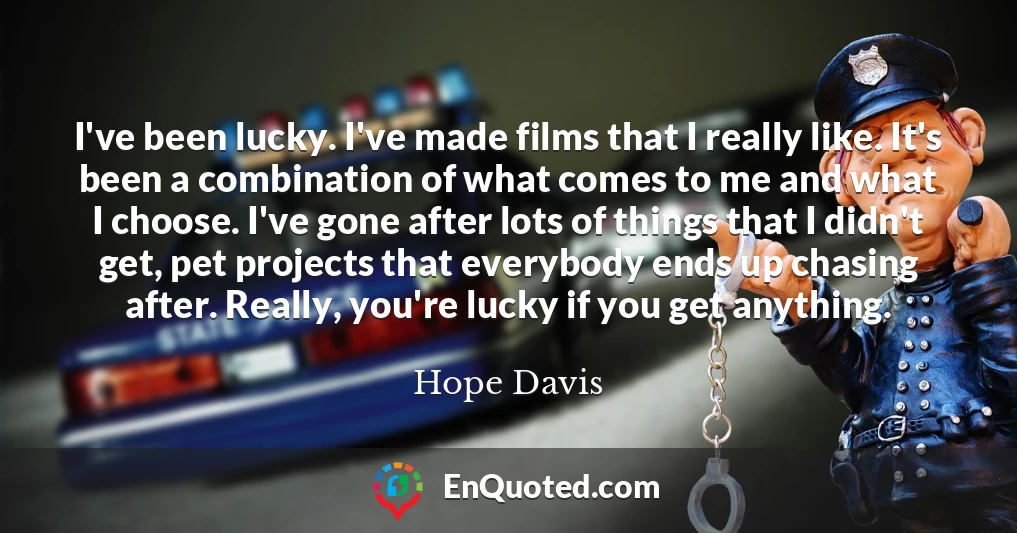 I've been lucky. I've made films that I really like. It's been a combination of what comes to me and what I choose. I've gone after lots of things that I didn't get, pet projects that everybody ends up chasing after. Really, you're lucky if you get anything.