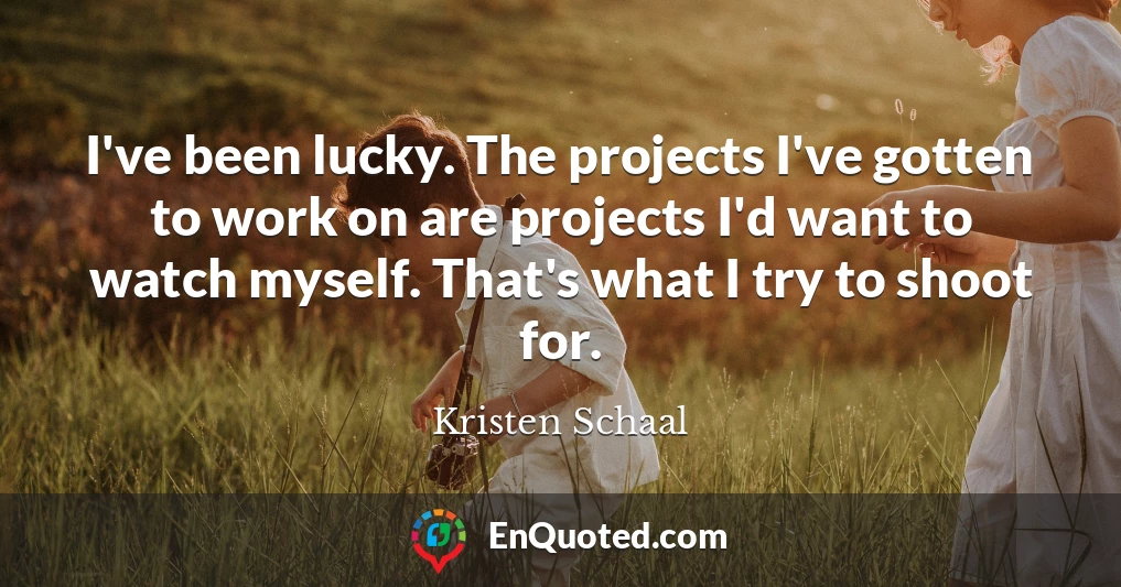 I've been lucky. The projects I've gotten to work on are projects I'd want to watch myself. That's what I try to shoot for.
