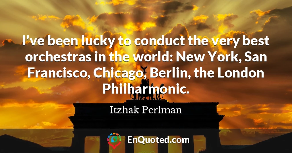 I've been lucky to conduct the very best orchestras in the world: New York, San Francisco, Chicago, Berlin, the London Philharmonic.