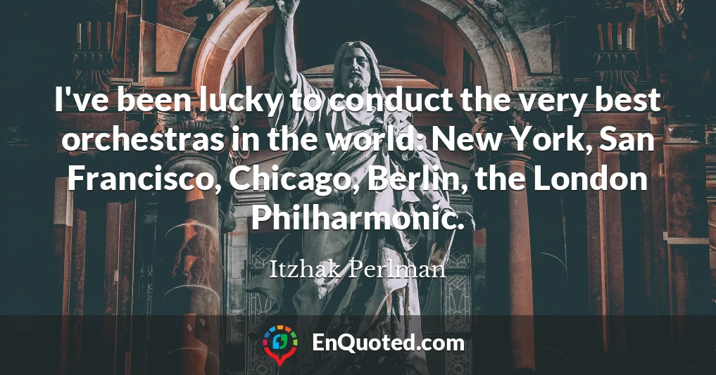 I've been lucky to conduct the very best orchestras in the world: New York, San Francisco, Chicago, Berlin, the London Philharmonic.