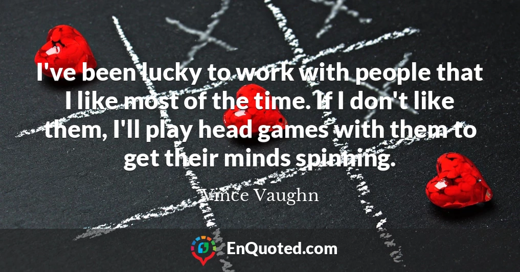I've been lucky to work with people that I like most of the time. If I don't like them, I'll play head games with them to get their minds spinning.