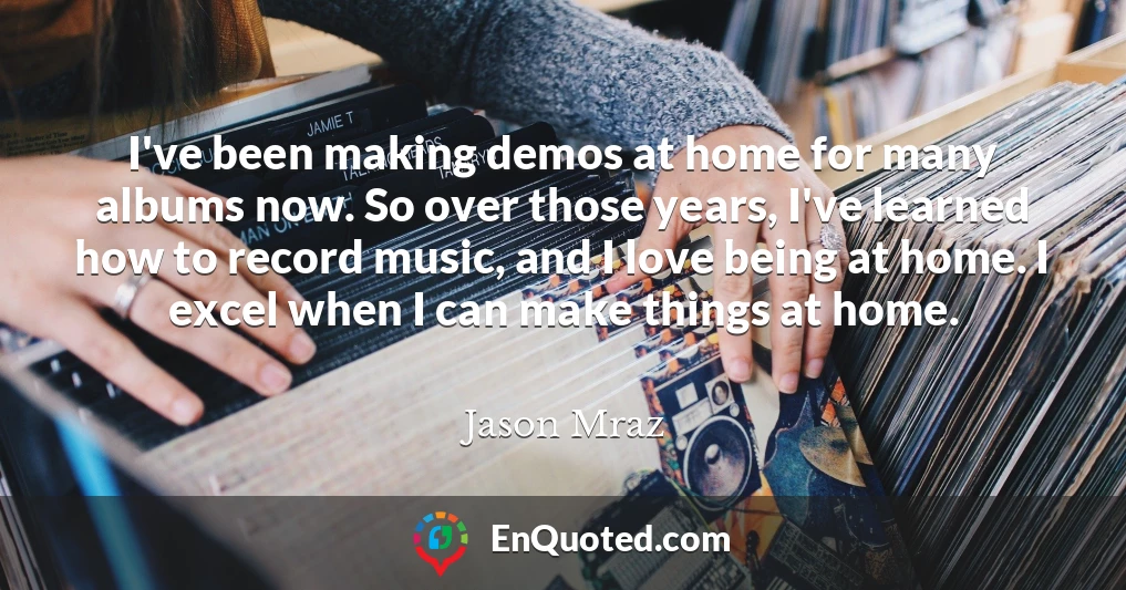 I've been making demos at home for many albums now. So over those years, I've learned how to record music, and I love being at home. I excel when I can make things at home.