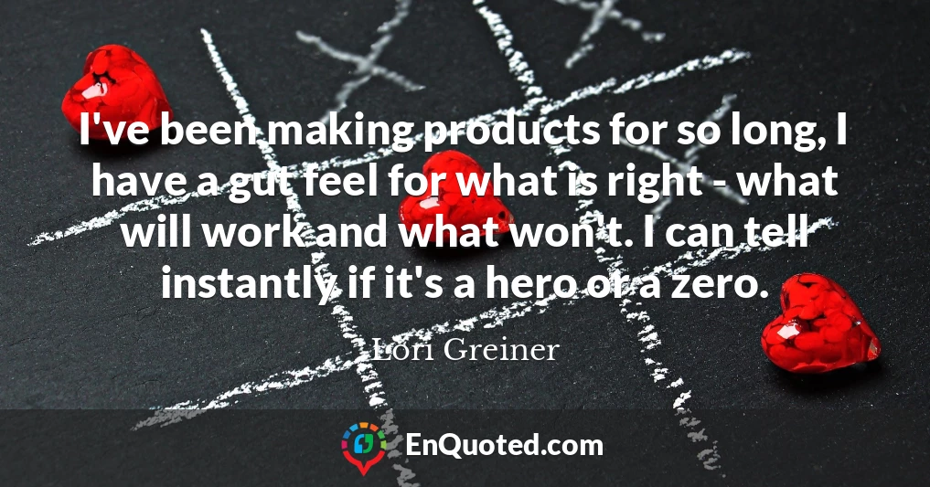 I've been making products for so long, I have a gut feel for what is right - what will work and what won't. I can tell instantly if it's a hero or a zero.