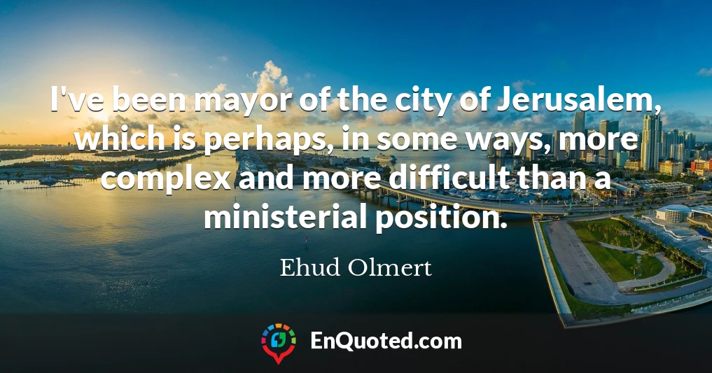 I've been mayor of the city of Jerusalem, which is perhaps, in some ways, more complex and more difficult than a ministerial position.