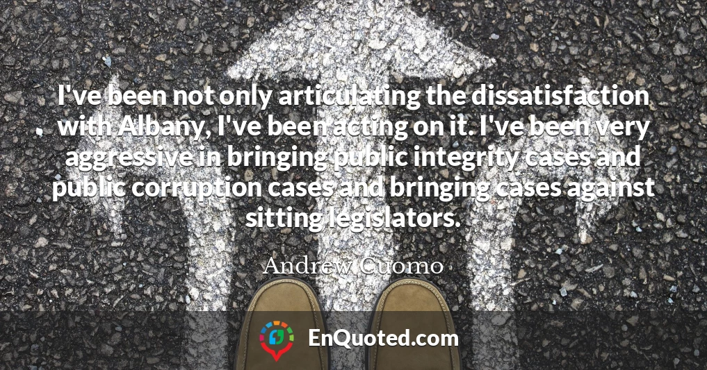 I've been not only articulating the dissatisfaction with Albany, I've been acting on it. I've been very aggressive in bringing public integrity cases and public corruption cases and bringing cases against sitting legislators.