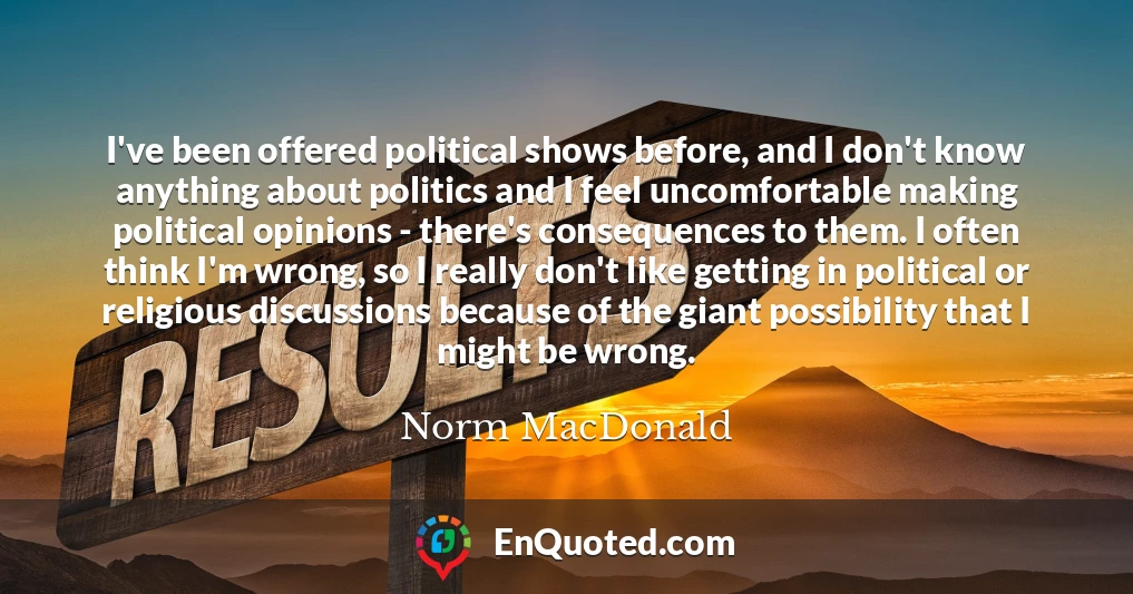 I've been offered political shows before, and I don't know anything about politics and I feel uncomfortable making political opinions - there's consequences to them. I often think I'm wrong, so I really don't like getting in political or religious discussions because of the giant possibility that I might be wrong.