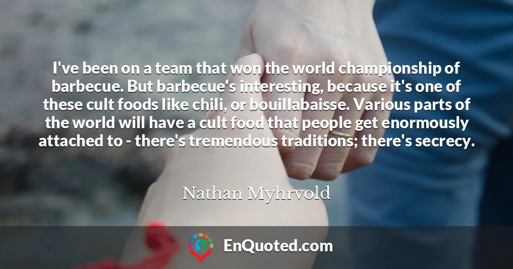 I've been on a team that won the world championship of barbecue. But barbecue's interesting, because it's one of these cult foods like chili, or bouillabaisse. Various parts of the world will have a cult food that people get enormously attached to - there's tremendous traditions; there's secrecy.