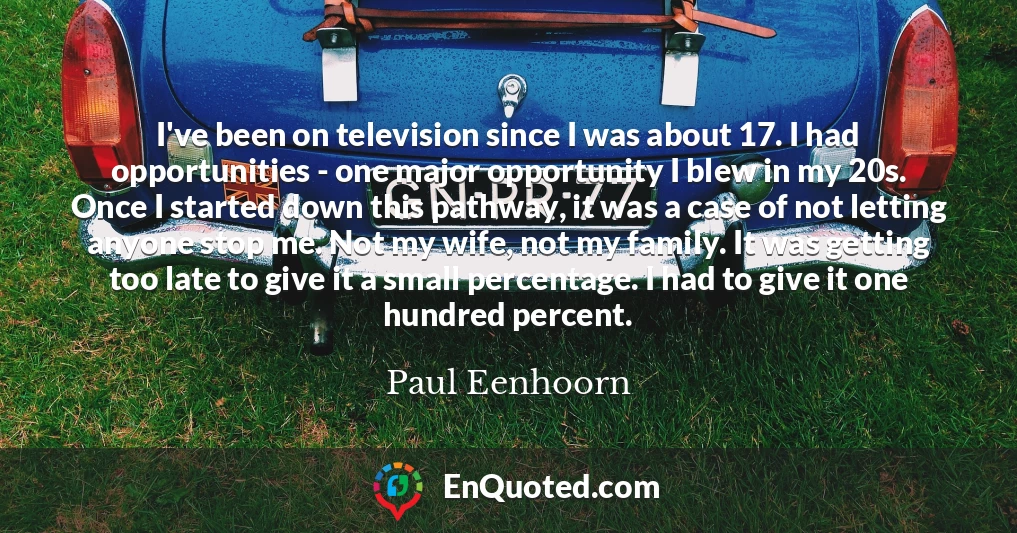I've been on television since I was about 17. I had opportunities - one major opportunity I blew in my 20s. Once I started down this pathway, it was a case of not letting anyone stop me. Not my wife, not my family. It was getting too late to give it a small percentage. I had to give it one hundred percent.