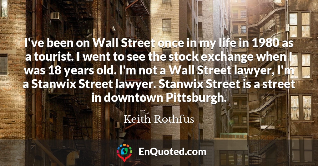 I've been on Wall Street once in my life in 1980 as a tourist. I went to see the stock exchange when I was 18 years old. I'm not a Wall Street lawyer, I'm a Stanwix Street lawyer. Stanwix Street is a street in downtown Pittsburgh.